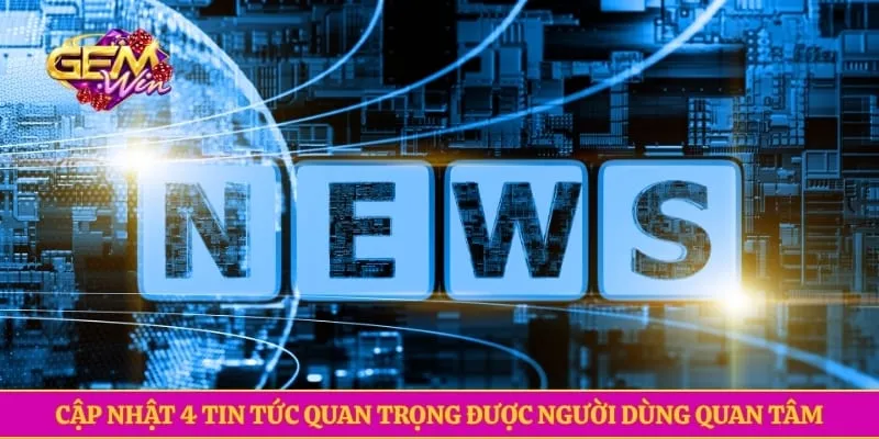 Cập nhật 4 tin tức quan trọng được người dùng quan tâm
